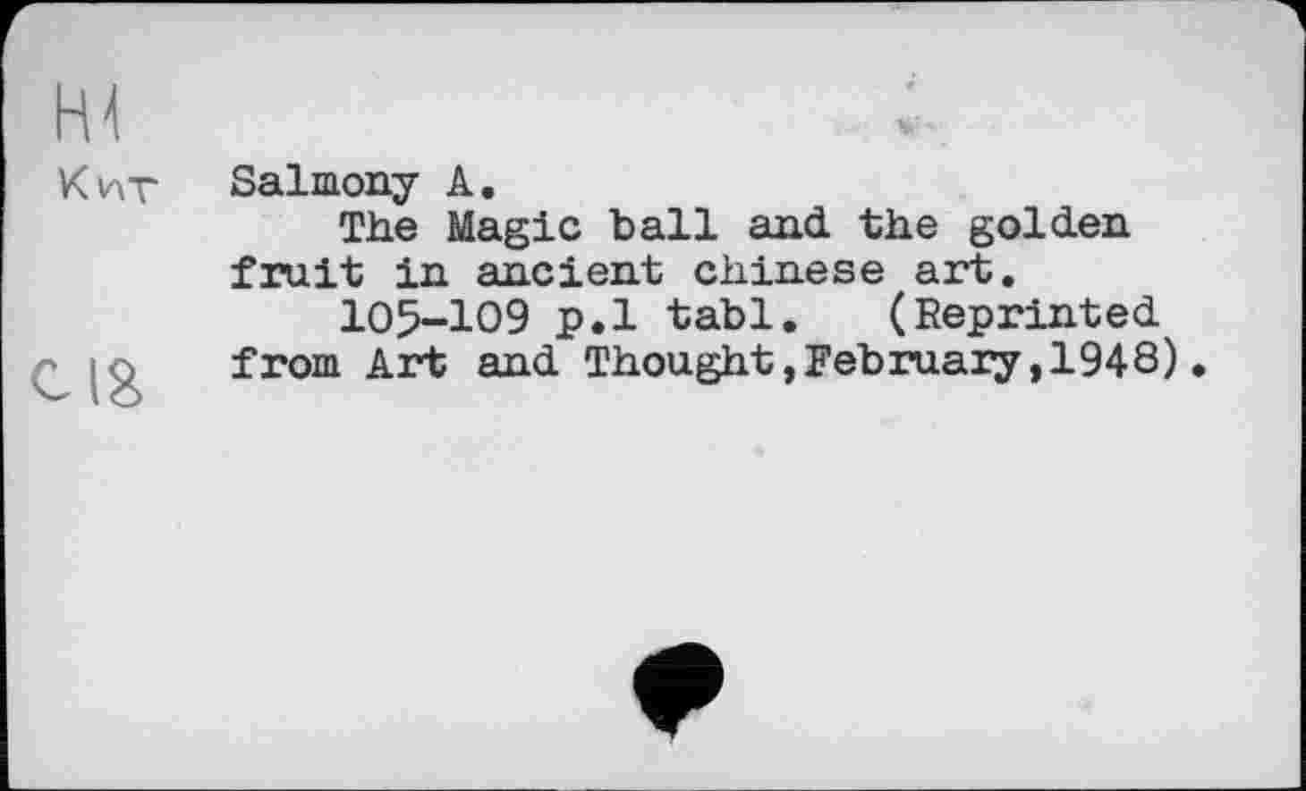 ﻿FU
Кит
cig
Salmony A.
The Magic ball and. the golden fruit in ancient Chinese art.
105-109 p.l tabl. (Reprinted.
from Art and. Thought »February, 1948).